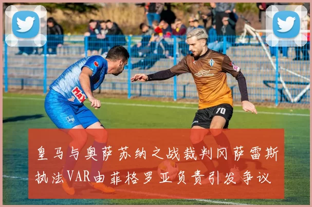 皇马与奥萨苏纳之战裁判冈萨雷斯执法VAR由菲格罗亚负责引发争议
