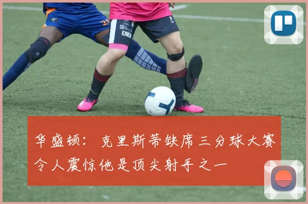 华盛顿：克里斯蒂缺席三分球大赛令人震惊他是顶尖射手之一