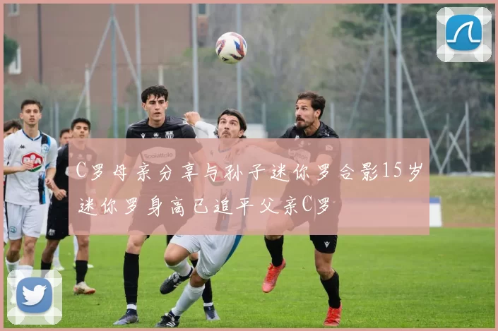 C罗母亲分享与孙子迷你罗合影15岁迷你罗身高已追平父亲C罗