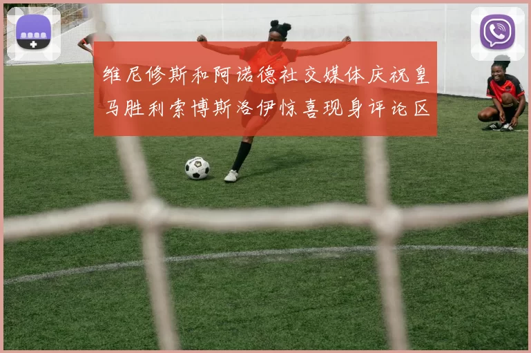 维尼修斯和阿诺德社交媒体庆祝皇马胜利索博斯洛伊惊喜现身评论区互动