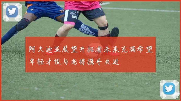 阿夫迪亚展望开拓者未来充满希望年轻才俊与老将携手共进