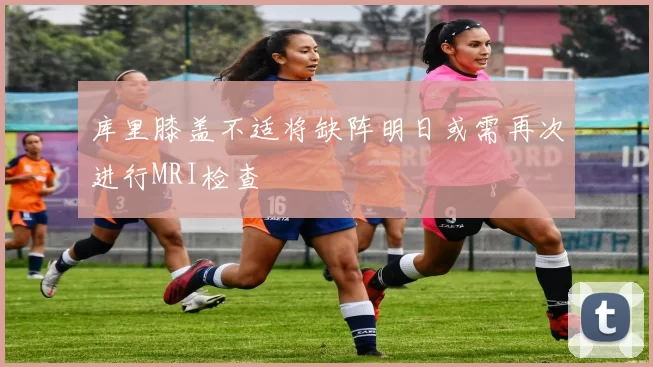 库里膝盖不适将缺阵明日或需再次进行MRI检查