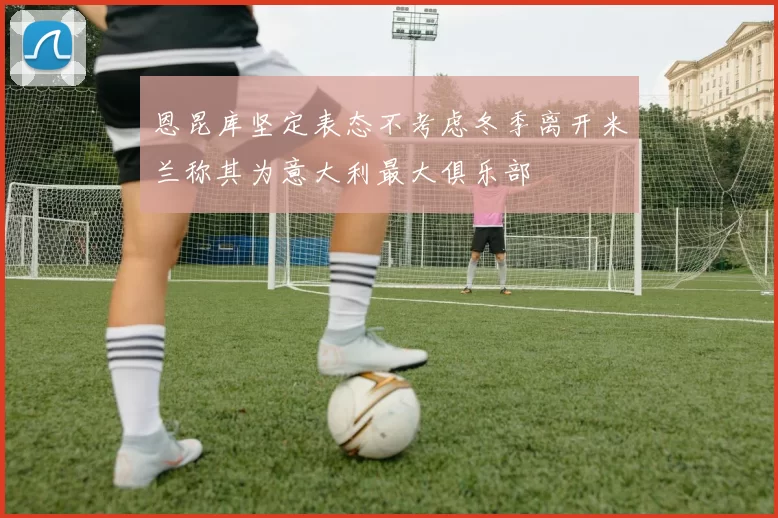 恩昆库坚定表态不考虑冬季离开米兰称其为意大利最大俱乐部