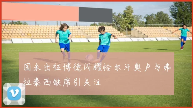 国米出征博德闪耀恰尔汗奥卢与弗拉泰西缺席引关注