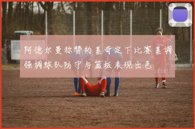 阿德尔曼称赞约基奇定下比赛基调强调球队防守与篮板表现出色