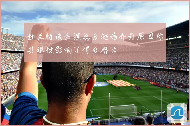 杜兰特谈生涯总分超越乔丹原因称其退役影响了得分潜力