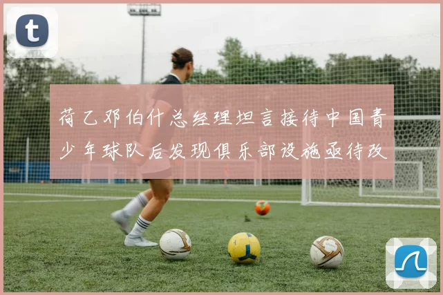 荷乙邓伯什总经理坦言接待中国青少年球队后发现俱乐部设施亟待改善