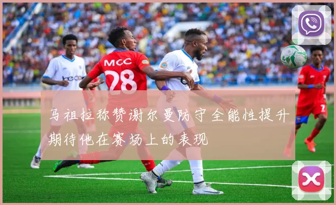 马祖拉称赞谢尔曼防守全能性提升期待他在赛场上的表现