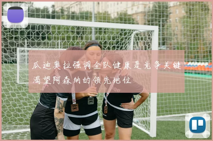 瓜迪奥拉强调全队健康是竞争关键渴望阿森纳的领先地位