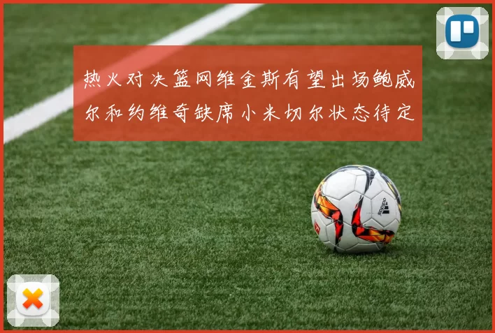 热火对决篮网维金斯有望出场鲍威尔和约维奇缺席小米切尔状态待定