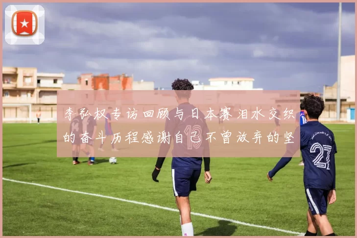 李弘权专访回顾与日本赛泪水交织的奋斗历程感谢自己不曾放弃的坚持