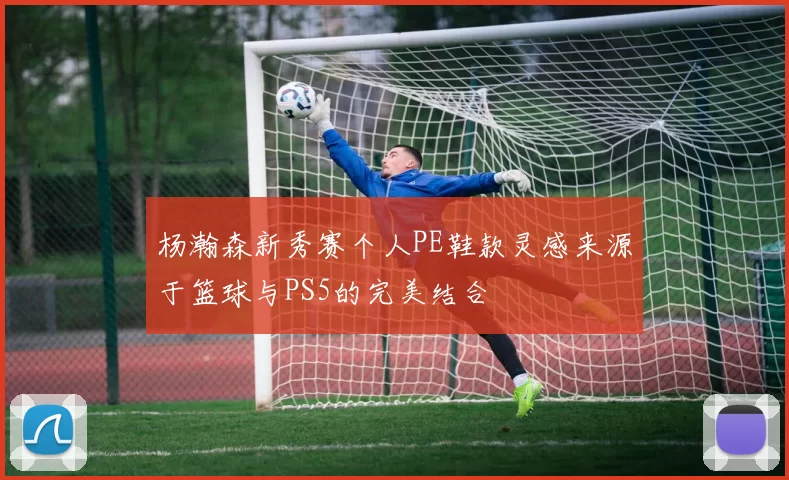 杨瀚森新秀赛个人PE鞋款灵感来源于篮球与PS5的完美结合