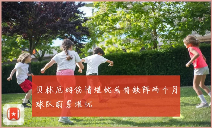 贝林厄姆伤情堪忧或将缺阵两个月球队前景堪忧