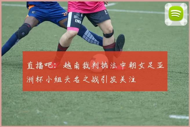 直播吧：越南裁判执法中朝女足亚洲杯小组头名之战引发关注