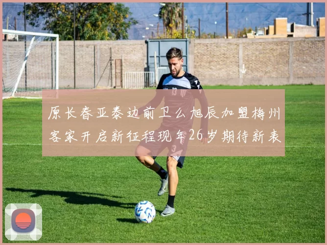 原长春亚泰边前卫么旭辰加盟梅州客家开启新征程现年26岁期待新表现