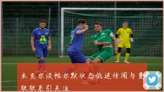米克尔谈帕尔默状态低迷传闻与曼联联系引关注