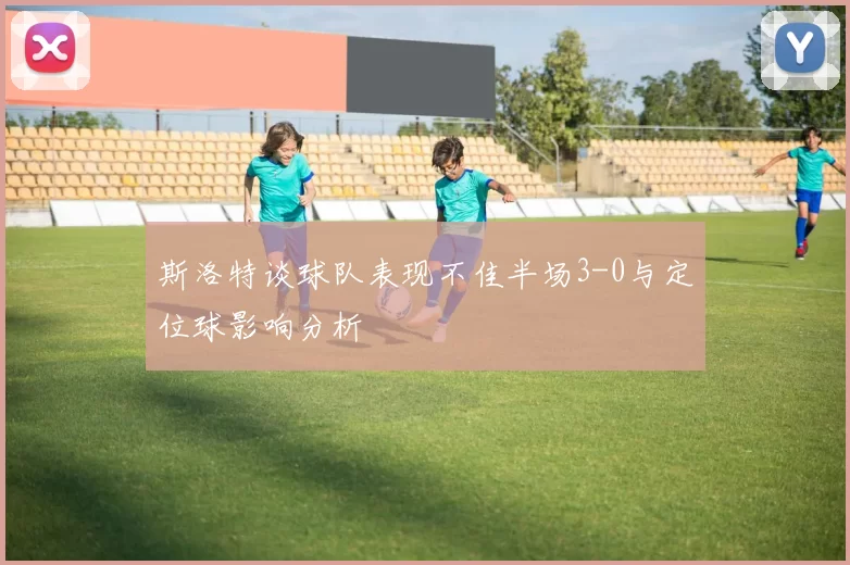 斯洛特谈球队表现不佳半场3-0与定位球影响分析