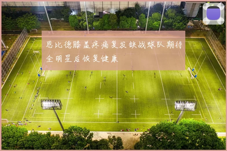 恩比德膝盖疼痛复发缺战球队期待全明星后恢复健康