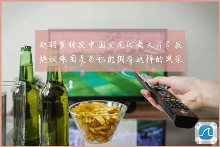 赵昭贤转发中国女足时尚大片引发热议韩国是否也能拥有这样的风采