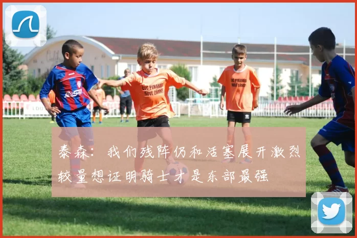 泰森：我们残阵仍和活塞展开激烈较量想证明骑士才是东部最强