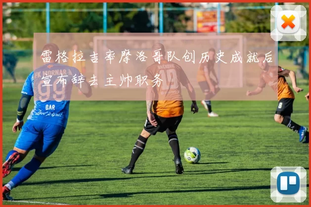 雷格拉吉率摩洛哥队创历史成就后宣布辞去主帅职务