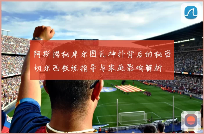 阿斯揭秘库尔图瓦神扑背后的秘密切尔西教练指导与家庭影响解析