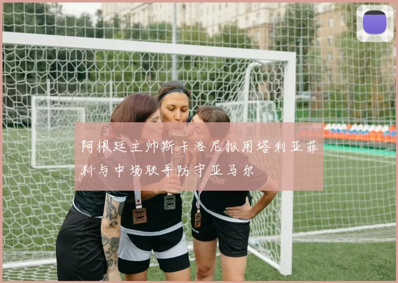 阿根廷主帅斯卡洛尼拟用塔利亚菲科与中场联手防守亚马尔